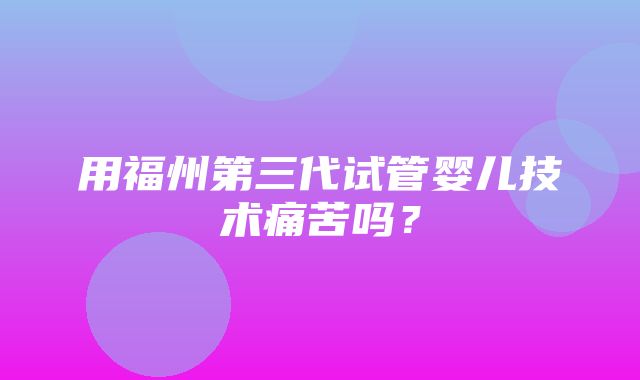 用福州第三代试管婴儿技术痛苦吗？