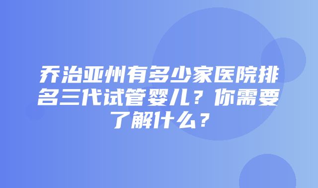 乔治亚州有多少家医院排名三代试管婴儿？你需要了解什么？