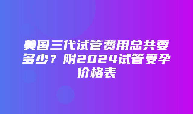 美国三代试管费用总共要多少？附2024试管受孕价格表