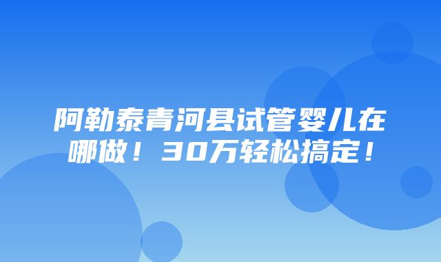 阿勒泰青河县试管婴儿在哪做！30万轻松搞定！