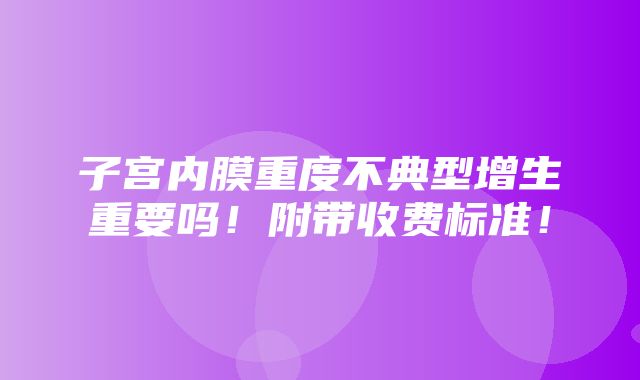 子宫内膜重度不典型增生重要吗！附带收费标准！