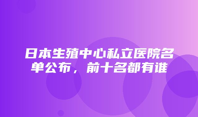 日本生殖中心私立医院名单公布，前十名都有谁