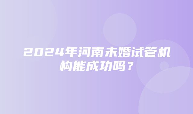 2024年河南未婚试管机构能成功吗？