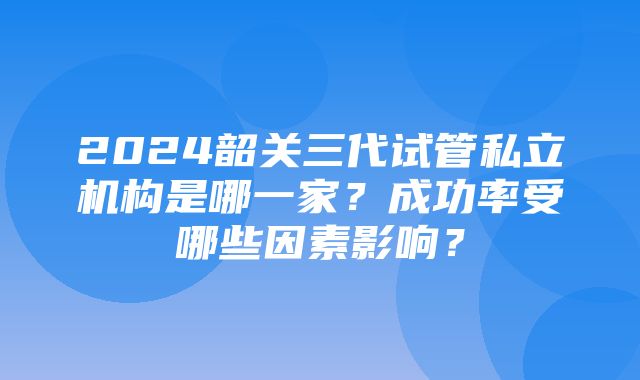 2024韶关三代试管私立机构是哪一家？成功率受哪些因素影响？