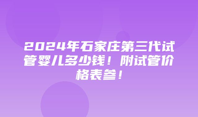 2024年石家庄第三代试管婴儿多少钱！附试管价格表参！