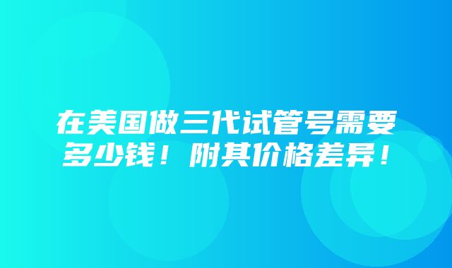 在美国做三代试管号需要多少钱！附其价格差异！