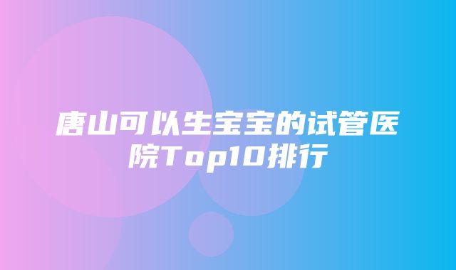 唐山可以生宝宝的试管医院Top10排行