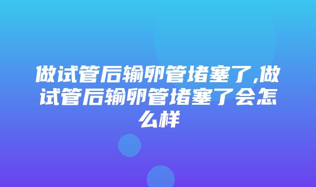 做试管后输卵管堵塞了,做试管后输卵管堵塞了会怎么样