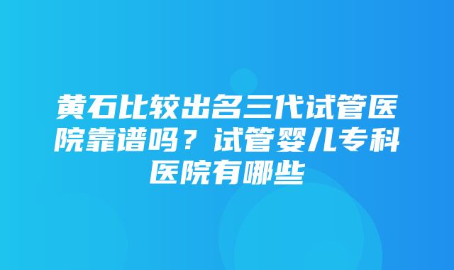 黄石比较出名三代试管医院靠谱吗？试管婴儿专科医院有哪些