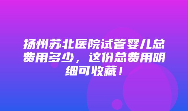 扬州苏北医院试管婴儿总费用多少，这份总费用明细可收藏！