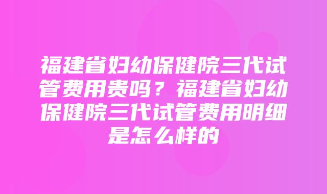 福建省妇幼保健院三代试管费用贵吗？福建省妇幼保健院三代试管费用明细是怎么样的