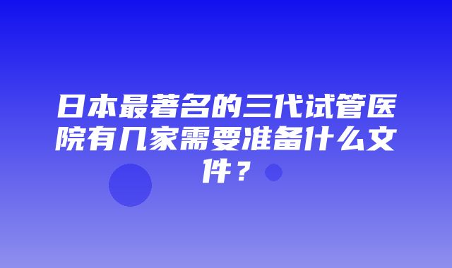 日本最著名的三代试管医院有几家需要准备什么文件？