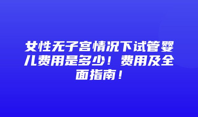 女性无子宫情况下试管婴儿费用是多少！费用及全面指南！