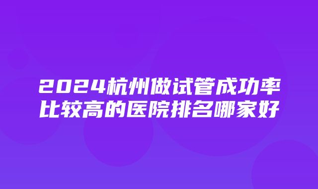 2024杭州做试管成功率比较高的医院排名哪家好