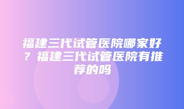 福建三代试管医院哪家好？福建三代试管医院有推荐的吗