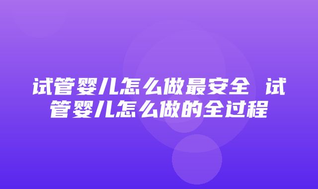 试管婴儿怎么做最安全 试管婴儿怎么做的全过程