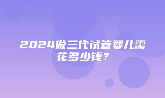 2024做三代试管婴儿需花多少钱？