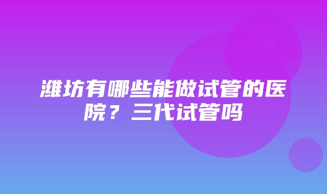 潍坊有哪些能做试管的医院？三代试管吗