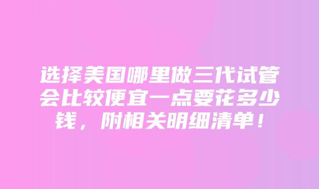 选择美国哪里做三代试管会比较便宜一点要花多少钱，附相关明细清单！