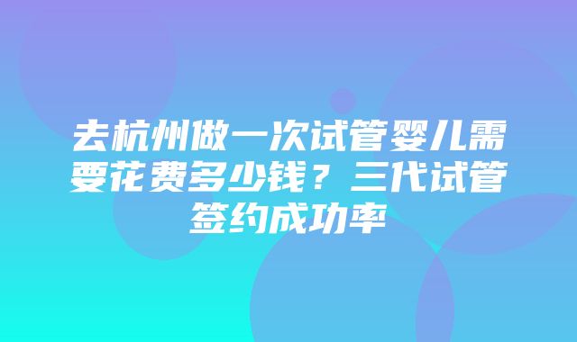 去杭州做一次试管婴儿需要花费多少钱？三代试管签约成功率