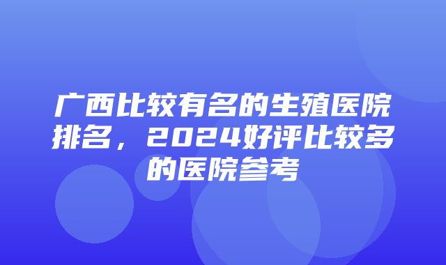 广西比较有名的生殖医院排名，2024好评比较多的医院参考