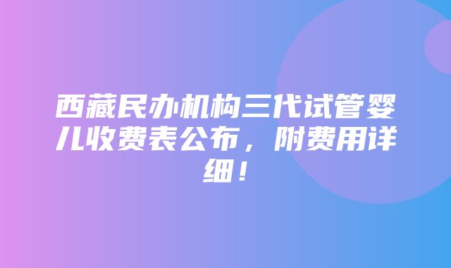 西藏民办机构三代试管婴儿收费表公布，附费用详细！