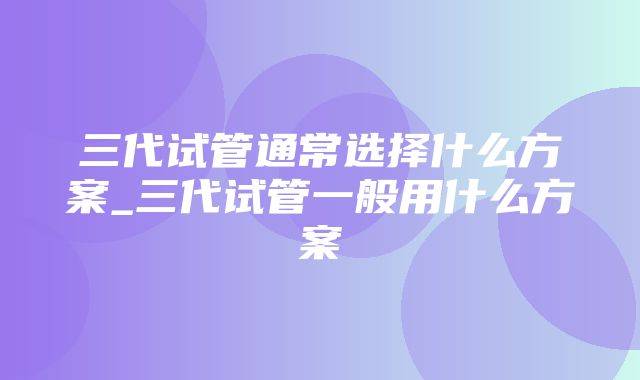 三代试管通常选择什么方案_三代试管一般用什么方案