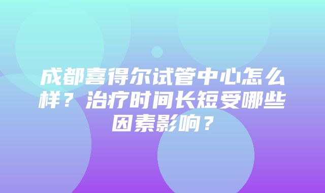 成都喜得尔试管中心怎么样？治疗时间长短受哪些因素影响？