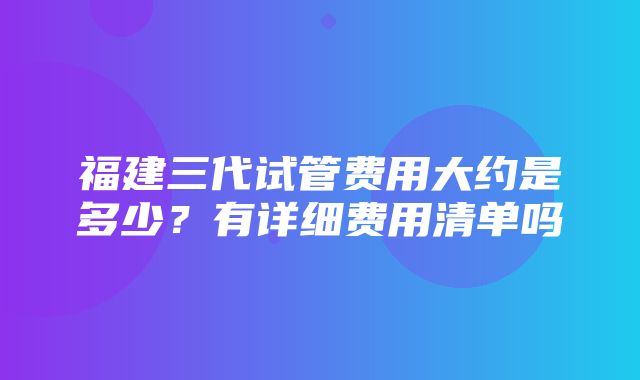 福建三代试管费用大约是多少？有详细费用清单吗