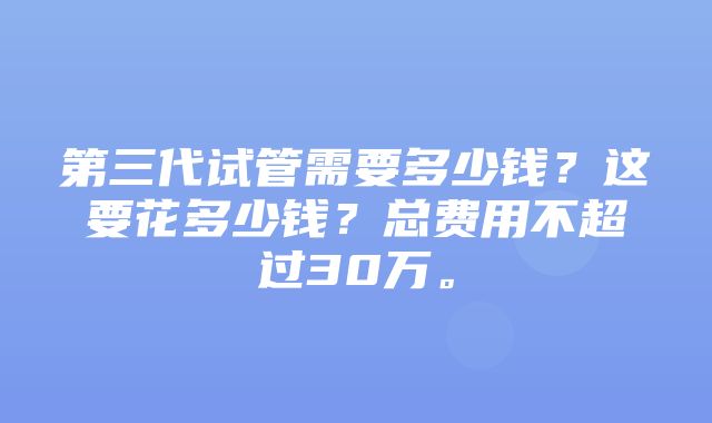 第三代试管需要多少钱？这要花多少钱？总费用不超过30万。