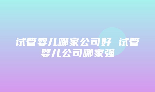 试管婴儿哪家公司好 试管婴儿公司哪家强