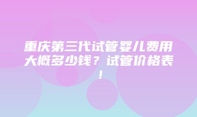 重庆第三代试管婴儿费用大概多少钱？试管价格表！