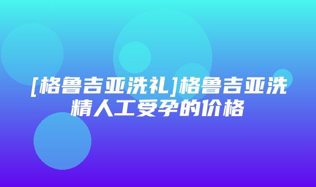 [格鲁吉亚洗礼]格鲁吉亚洗精人工受孕的价格