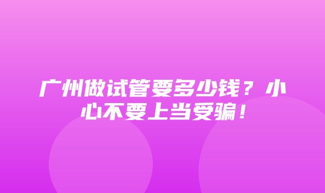 广州做试管要多少钱？小心不要上当受骗！