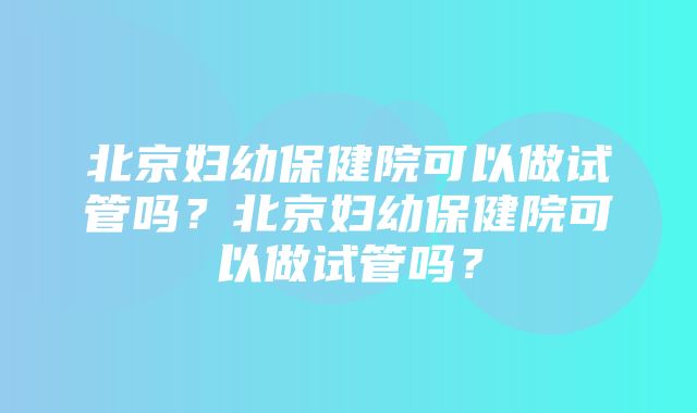 北京妇幼保健院可以做试管吗？北京妇幼保健院可以做试管吗？