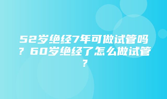 52岁绝经7年可做试管吗？60岁绝经了怎么做试管？