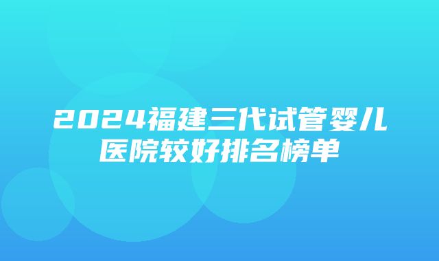 2024福建三代试管婴儿医院较好排名榜单