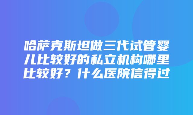 哈萨克斯坦做三代试管婴儿比较好的私立机构哪里比较好？什么医院信得过