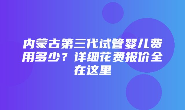 内蒙古第三代试管婴儿费用多少？详细花费报价全在这里