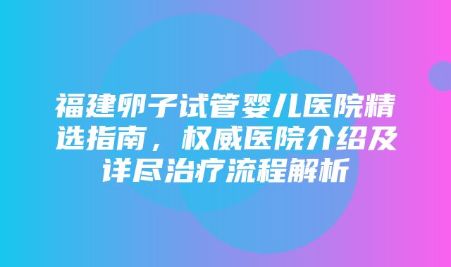 福建卵子试管婴儿医院精选指南，权威医院介绍及详尽治疗流程解析