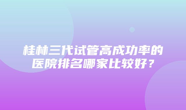 桂林三代试管高成功率的医院排名哪家比较好？