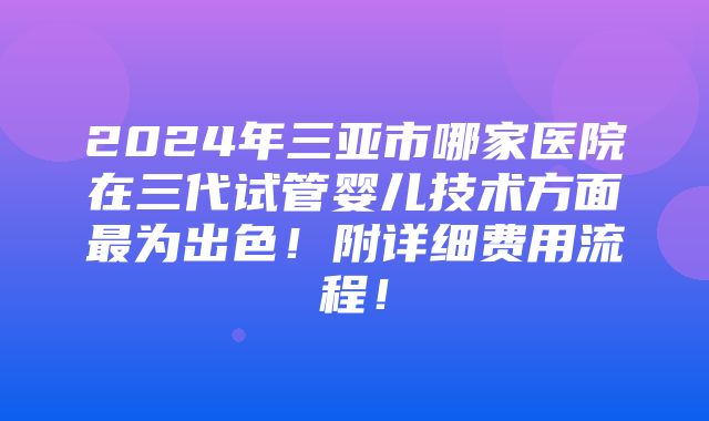 2024年三亚市哪家医院在三代试管婴儿技术方面最为出色！附详细费用流程！