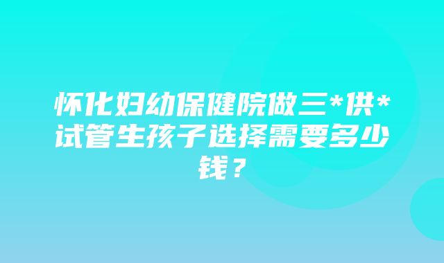 怀化妇幼保健院做三*供*试管生孩子选择需要多少钱？