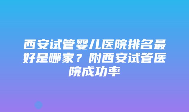 西安试管婴儿医院排名最好是哪家？附西安试管医院成功率