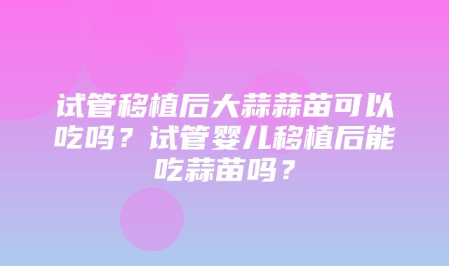 试管移植后大蒜蒜苗可以吃吗？试管婴儿移植后能吃蒜苗吗？