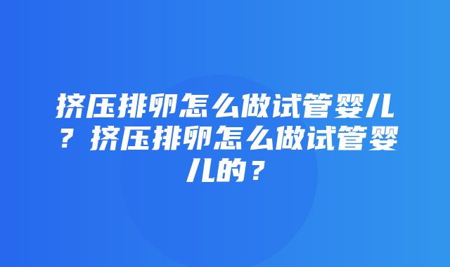 挤压排卵怎么做试管婴儿？挤压排卵怎么做试管婴儿的？