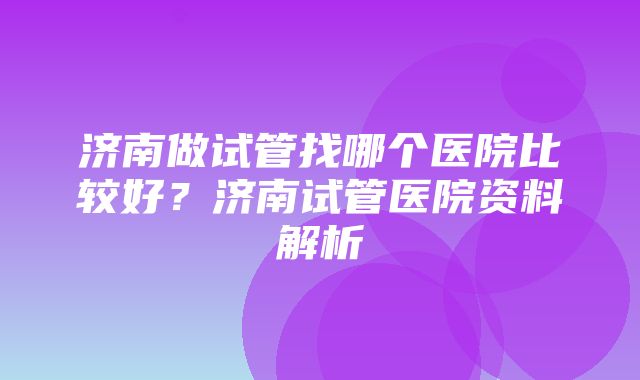 济南做试管找哪个医院比较好？济南试管医院资料解析