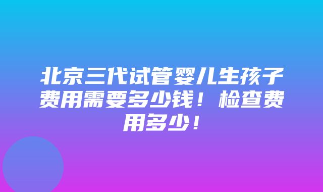 北京三代试管婴儿生孩子费用需要多少钱！检查费用多少！