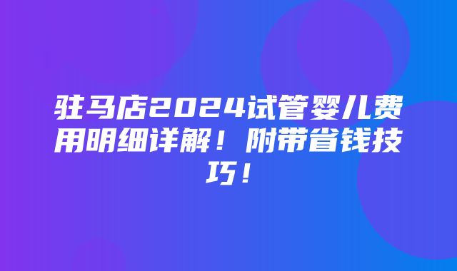 驻马店2024试管婴儿费用明细详解！附带省钱技巧！