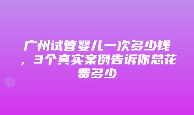 广州试管婴儿一次多少钱，3个真实案例告诉你总花费多少